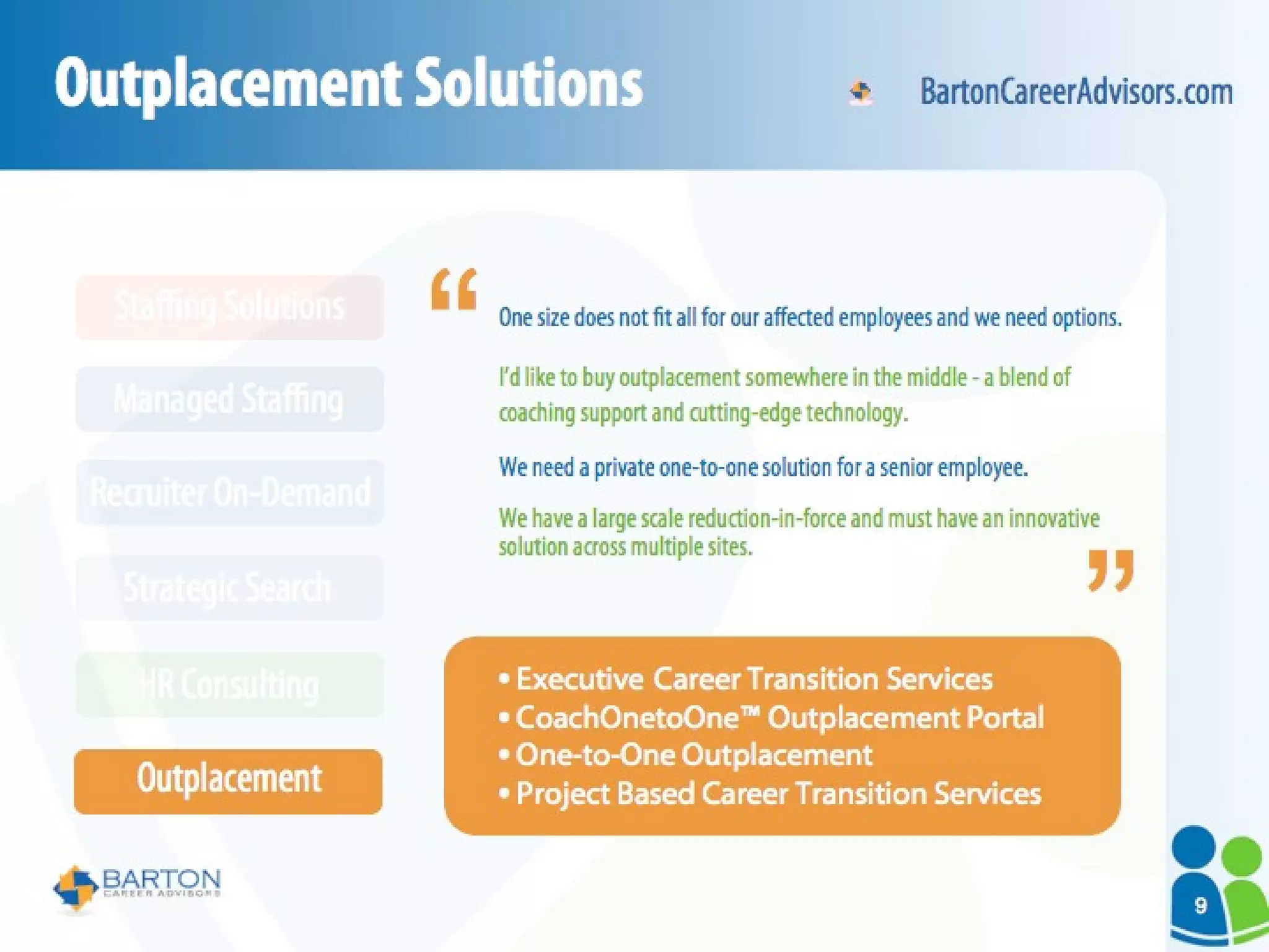 Outplacement Solutions One size does not fit all for our affected employees and we need options. I’d like to buy outplacement somewhere in the middle - a blend of coaching support and cutting-edge technology. We need a private one-to-one solution for a senior employee. We have a large scale reduction-in-force and must have an innovative solution across multiple sites. Executive Career Transition Services CoachOnetoOne™ Outplacement Portal One-to-One Outplacement Project Based Career Transition Services “ “ BartonCareerAdvisors.com HR Consulting Outplacement Strategic Search Recruiter On-Demand Managed Staffing Staffing Solutions 9 