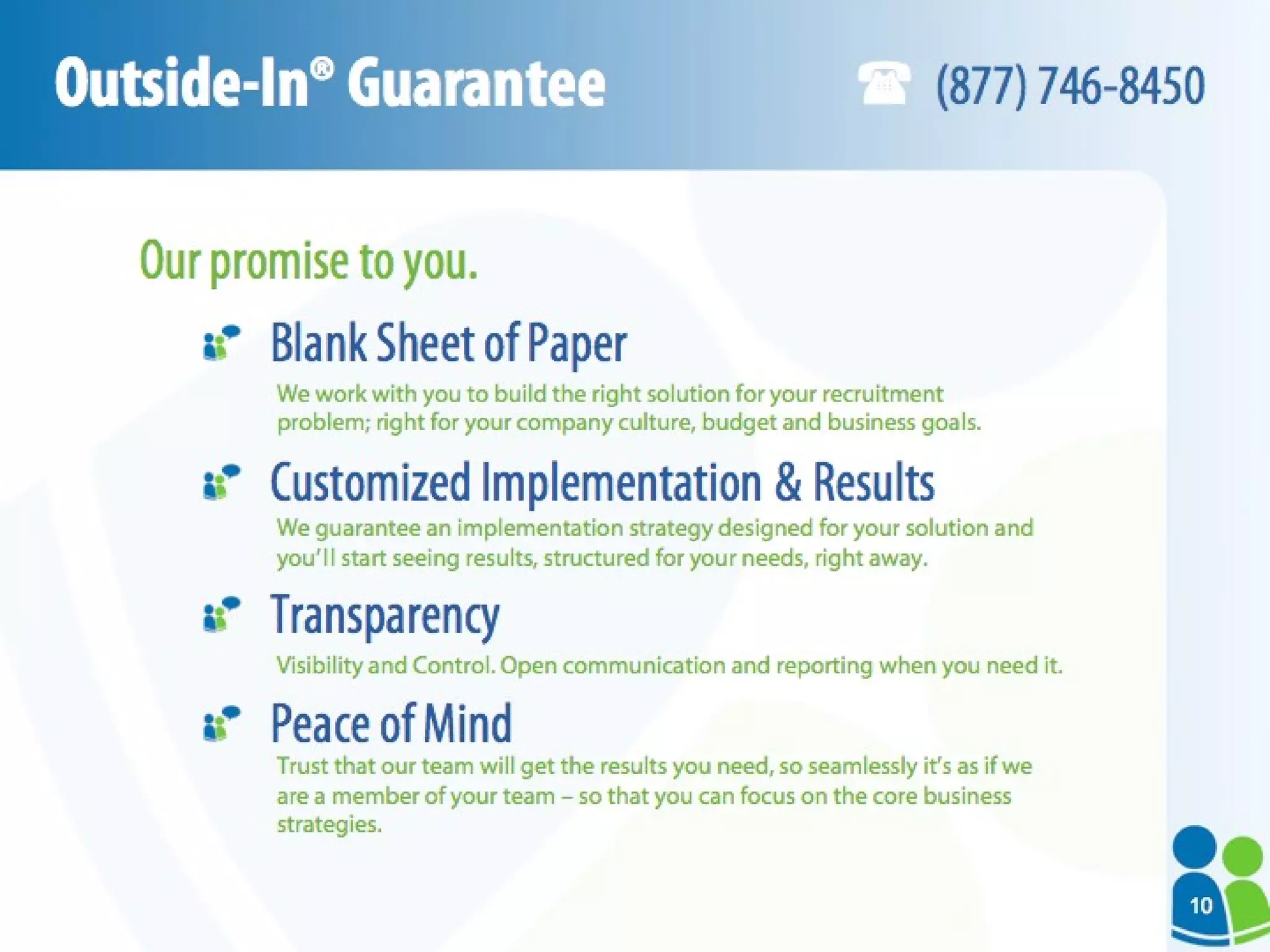 Outside-In® Guarantee Our promise to you. Blank Sheet of Paper  Customized Implementation & Results Transparency Peace of Mind We work with you to build the right solution for your recruitment  problem; right for your company culture, budget and business goals. We guarantee an implementation strategy designed for your solution and you’ll start seeing results, structured for your needs, right away. Visibility and Control. Open communication and reporting when you need it. Trust that our team will get the results you need, so seamlessly it’s as if we are a member of your team – so that you can focus on the core business strategies. (877) 746-8450 10 