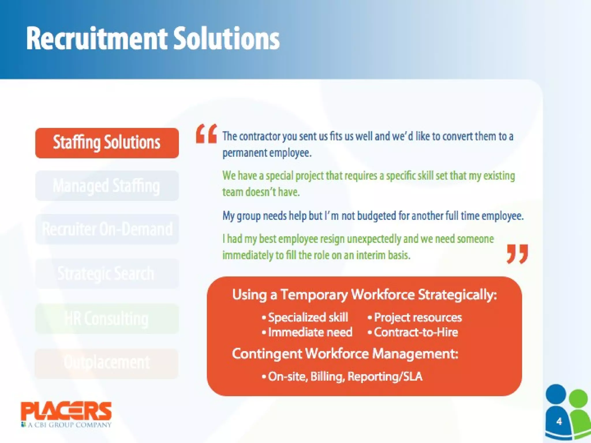 Recruitment Solutions The contractor you sent us fits us well and we’d like to convert them to a permanent employee. We have a special project that requires a specific skill set that my existing team doesn’t have. My group needs help but I’m not budgeted for another full time employee. I had my best employee resign unexpectedly and we need someone immediately to fill the role on an interim basis. Using a Temporary Workforce Strategically: Contingent Workforce Management:  “ “ HR Consulting Outplacement Strategic Search Recruiter On-Demand Managed Staffing Staffing Solutions Project resources  Contract-to-Hire Specialized skill Immediate need On-site, Billing, Reporting/SLA 4 
