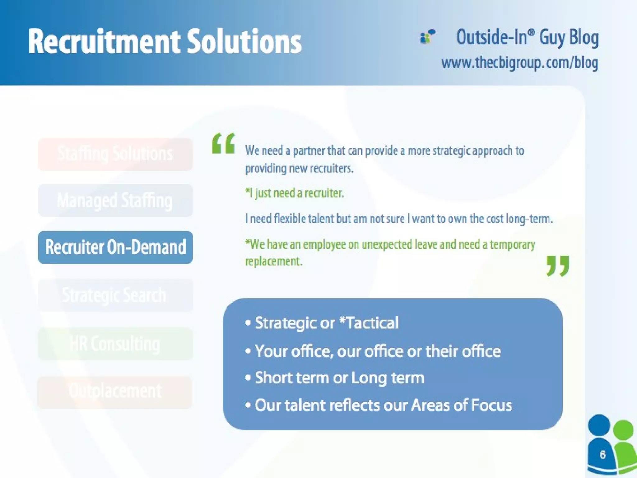 Recruitment Solutions We need a partner that can provide a more strategic approach to providing new recruiters. *I just need a recruiter.   I need flexible talent but am not sure I want to own the cost long-term. *We have an employee on unexpected leave and need a temporary replacement. Strategic or   *Tactical Your office, our office or their office Short term or Long term Our talent reflects our Areas of Focus “ “ Outside-In® Guy Blog www.thecbigroup.com/blog HR Consulting Outplacement Strategic Search Recruiter On-Demand Managed Staffing Staffing Solutions 6 
