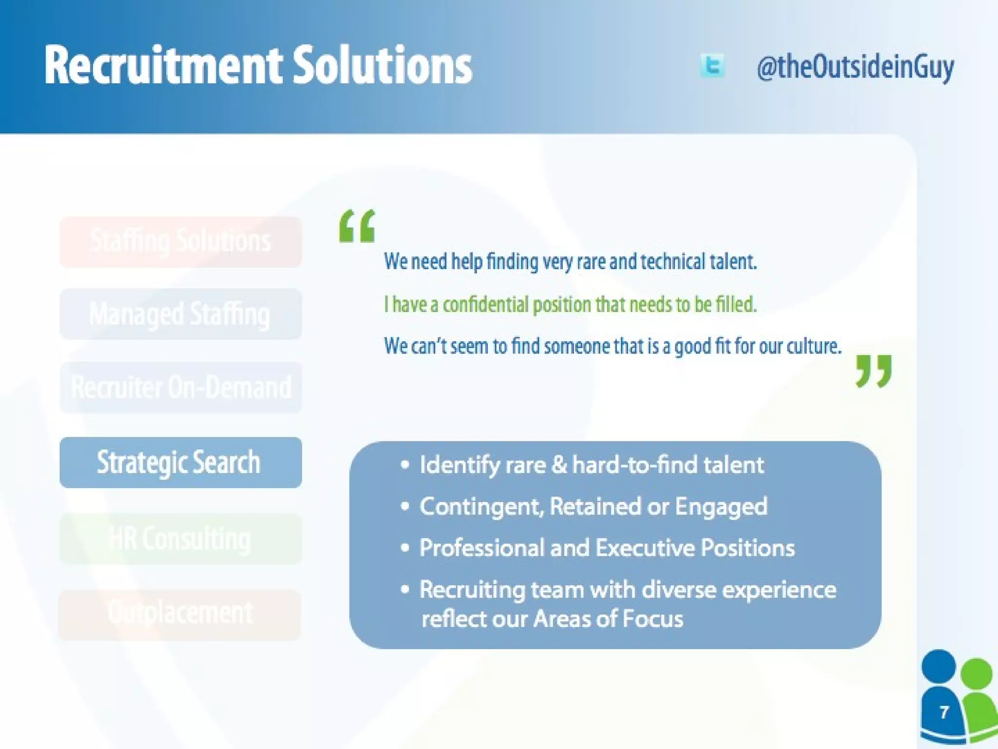 Recruitment Solutions We need help finding very rare and technical talent. I have a confidential position that needs to be filled. We can’t seem to find someone that is a good fit for our culture. Identify rare & hard-to-find talent Contingent, Retained  or  Engaged Professional and Executive Positions Recruiting team with diverse experience reflect our Areas of Focus “ “ @theOutsideinGuy HR Consulting Outplacement Strategic Search Recruiter On-Demand Managed Staffing Staffing Solutions 7 