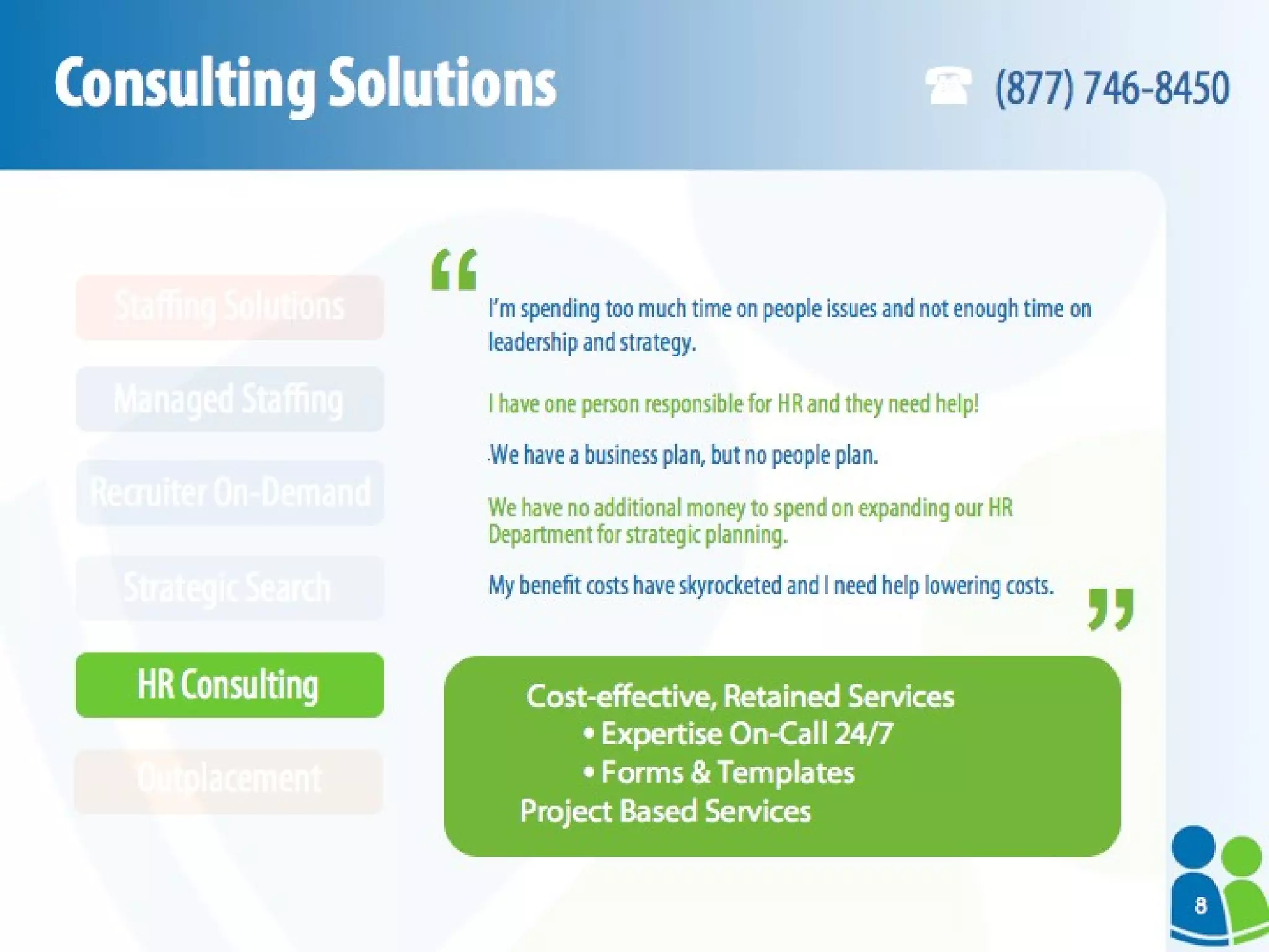 Consulting Solutions I’m spending too much time on people issues and not enough time on leadership and strategy. I have one person responsible for HR and they need help! “ We have a business plan, but no people plan. We have no additional money to spend on expanding our HR Department for strategic planning. My benefit costs have skyrocketed and I need help lowering costs. Cost-effective, Retained Services Expertise On-Call 24/7 Forms & Templates Project Based Services “ “ (877) 746-8450 HR Consulting Outplacement Strategic Search Recruiter On-Demand Managed Staffing Staffing Solutions 8 