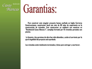 Para construir este singular proyecto hemos confiado en Inglés Carreras Construcciones; constructor local con más de 60 años de experiencia en la construcción de viviendas. Este constructor ya colaboró con nosotros en “Residencial Casas Blancas I”, complejo formado por 10 viviendas pareadas con piscina.  La licencia y los permisos de obra han sido obtenidos y están al corriente por lo que la legalidad del proyecto está aprobada.  Las viviendas están totalmente terminadas y listas para entregar y escriturar. Garantias: 