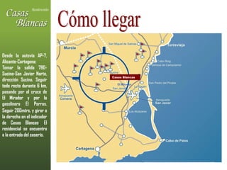 Cómo llegar Casas Blancas El Mirador Desde la autovía AP-7, Alicante-Cartagena: Tomar la salida 780-Sucina-San Javier Norte, dirección Sucina. Seguir todo recto durante 6 km, pasando por el cruce de El Mirador y por la gasolinera El Porras. Seguir 200mtrs. y   girar a la derecha en el indicador de Casas Blancas .  El residencial se encuentra a la entrada del caserío. 