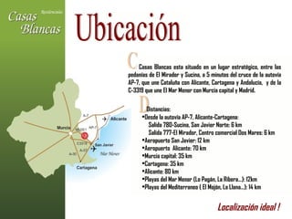 Ubicación Casas Blancas esta situado en un lugar estratégico, entre las pedanías de El Mirador y Sucina, a 5 minutos del cruce de la autovía AP-7, que une Cataluña con Alicante, Cartagena y Andalucía,  y de la C-3319 que une El Mar Menor con Murcia capital y Madrid. C D Distancias: Desde la autovía AP-7, Alicante-Cartagena: Salida 780-Sucina, San Javier Norte: 6 km Salida 777-El Mirador, Centro comercial Dos Mares: 6 km Aeropuerto San Javier: 12 km Aeropuerto  Alicante: 70 km Murcia capital: 35 km Cartagena: 35 km Alicante: 80 km Playas del Mar Menor (Lo Pagán, La Ribera…): 12km Playas del Mediterraneo ( El Mojón, La Llana…): 14 km Localización ideal !   