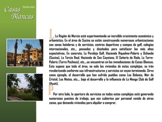 La Región de Murcia está experimentando un increíble crecimiento económico y urbanístico. En el área de Sucina se están construyendo numerosas urbanizaciones con zonas hoteleras y de servicios, centros deportivos y campos de golf, colegios internacionales, etc... pensados y diseñados para satisfacer las más altas expectativas. En concreto, La Peraleja Golf, Hacienda Riquelme-Polaris y Ochando (Sucina), La Tercia Real, Hacienda de San Cayetano, El Señorío de Roda, La Torre-Polaris (Torre Pacheco), etc....se encuentran en las inmediaciones de Casas Blancas. Esto supone que todo el área, no solo las viviendas de estos complejos, se irán revalorizando conforme sus infraestructuras y servicios se vayan terminando. Sirva como ejemplo, el desarrollo que han sufrido pueblos como Los Belones, Mar de Cristal, Los Nietos, etc.... bajo el desarrollo y la influencia de La Manga Club de Golf (Hyatt).  Por otro lado, la apertura de servicios en todos estos complejos está generando numerosos puestos de trabajo, que son cubiertos por personal venido de otras zonas, que demanda viviendas para alquilar o comprar. L P 