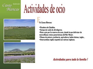 E En Casas Blancas: Picadero de Caballos. Campo de vuelo de ultraligeros. Ruta a pie por la reserva de aves, desde la que disfrutar de  maravillosas vistas panorámicas del Mar Menor. Clases de pintura, jardinería, agricultura, bailes latinos, inglés… Intercambios inglés-español con nativos ingleses. Actividades de ocio Actividades para toda la familia !   
