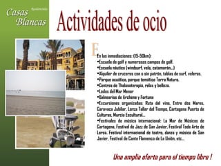Actividades de ocio E En las inmediaciones: (15-50km): Escuela de golf y numerosos campos de golf. Escuela náutica (windsurf, vela, catamarán…) Alquiler de cruceros con o sin patrón, tablas de surf, veleros. Parque acuático, parque temático Terra Natura. Centros de Thalasoterapia, relax y belleza. Lodos del Mar Menor Balnearios de Archena y Fortuna Excursiones organizadas: Ruta del vino, Entre dos Mares, Caravaca Jubilar, Lorca Taller del Tiempo, Cartagena Puerto de Culturas, Murcia Escultural… Festivales de música internacional: La Mar de Músicas de Cartagena, Festival de Jazz de San Javier, Festival Todo Arte de Lorca. Festival internacional de teatro, danza y música de San Javier, Festival de Cante Flamenco de La Unión, etc… Una amplia oferta para el tiempo libre !   