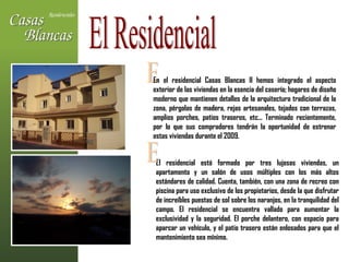 El Residencial E En el residencial Casas Blancas II hemos integrado el aspecto exterior de las viviendas en la esencia del caserío; hogares de diseño moderno que mantienen detalles de la arquitectura tradicional de la zona, pérgolas de madera, rejas artesanales, tejados con terrazas, amplios porches, patios traseros, etc... Terminado recientemente, por lo que sus compradores tendrán la oportunidad de estrenar estas viviendas durante el 2009. El residencial está formado por tres lujosas viviendas, un apartamento y un salón de usos múltiples con los más altos estándares de calidad. Cuenta, también, con una zona de recreo con piscina para uso exclusivo de los propietarios, desde la que disfrutar de increíbles puestas de sol sobre los naranjos, en la tranquilidad del campo. El residencial se encuentra vallado para aumentar la exclusividad y la seguridad. El porche delantero, con espacio para aparcar un vehículo, y el patio trasero están enlosados para que el mantenimiento sea mínimo.  E 