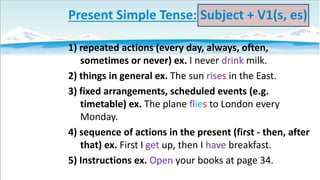 Present Simple Tense: Subject + V1(s, es)
1) repeated actions (every day, always, often,
sometimes or never) ex. I never drink milk.
2) things in general ex. The sun rises in the East.
3) fixed arrangements, scheduled events (e.g.
timetable) ex. The plane flies to London every
Monday.
4) sequence of actions in the present (first - then, after
that) ex. First I get up, then I have breakfast.
5) Instructions ex. Open your books at page 34.

 