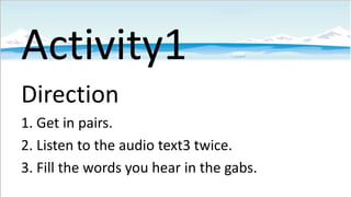 Activity1
Direction
1. Get in pairs.
2. Listen to the audio text3 twice.
3. Fill the words you hear in the gabs.

 