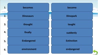 1.

becomes

become

2.

Dinosaurs

Dinopark

3.

thought

taught

4.

finally

suddenly

5.

Endangered

Extinction

6.

environment

endangered

 