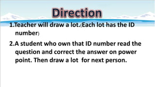 1.Teacher will draw a lot.(Each lot has the ID
number)
2.A student who own that ID number read the
question and correct the answer on power
point. Then draw a lot for next person.

 