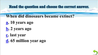 When did dinosaurs became extinct?
a. 10 years ago
b. 2 years ago
c. last year
d. 65 million year ago

 