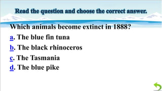 Which animals become extinct in 1888?
a. The blue fin tuna
b. The black rhinoceros
c. The Tasmania
d. The blue pike

 