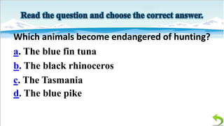 Which animals become endangered of hunting?
a. The blue fin tuna
b. The black rhinoceros
c. The Tasmania
d. The blue pike

 