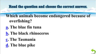 Which animals become endangered because of
overfishing?
a. The blue fin tuna
b. The black rhinoceros
c. The Tasmania
d. The blue pike

 