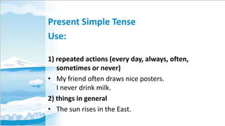 Present Simple Tense
Use:
1) repeated actions (every day, always, often,
sometimes or never)
• My friend often draws nice posters.
I never drink milk.
2) things in general
• The sun rises in the East.

 