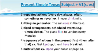 Present Simple Tense: Subject + V1(s, es)
1) repeated actions (every day, always, often,
sometimes or never) ex. I never drink milk.
2) things in general ex. The sun rises in the East.
3) fixed arrangements, scheduled events (e.g.
timetable) ex. The plane flies to London every
Monday.
4) sequence of actions in the present (first - then, after
that) ex. First I get up, then I have breakfast.
5) Instructions ex. Open your books at page 34.

 