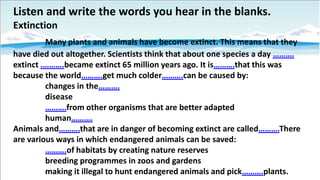 Listen and write the words you hear in the blanks.
Extinction
Many plants and animals have become extinct. This means that they
have died out altogether. Scientists think that about one species a day ……….
extinct .……….became extinct 65 million years ago. It is……….that this was
because the world……….get much colder……….can be caused by:
changes in the……….
disease
……….from other organisms that are better adapted
human……….
Animals and……….that are in danger of becoming extinct are called……….There
are various ways in which endangered animals can be saved:
……….of habitats by creating nature reserves
breeding programmes in zoos and gardens
making it illegal to hunt endangered animals and pick……….plants.

 
