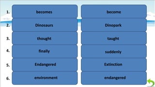 1.

becomes

become

2.

Dinosaurs

Dinopark

3.

thought

taught

4.

finally

suddenly

5.

Endangered

Extinction

6.

environment

endangered

 