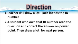 1.Teacher will draw a lot. Each lot has the ID
number
2.A student who own that ID number read the
question and correct the answer on power
point. Then draw a lot for next person.

 