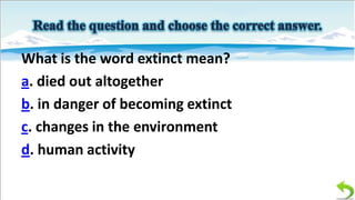What is the word extinct mean?
a. died out altogether
b. in danger of becoming extinct
c. changes in the environment
d. human activity

 