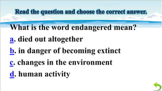 What is the word endangered mean?
a. died out altogether
b. in danger of becoming extinct
c. changes in the environment
d. human activity

 