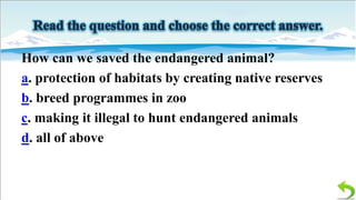 How can we saved the endangered animal?
a. protection of habitats by creating native reserves
b. breed programmes in zoo
c. making it illegal to hunt endangered animals
d. all of above

 