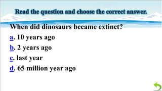 When did dinosaurs became extinct?
a. 10 years ago
b. 2 years ago
c. last year
d. 65 million year ago

 