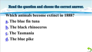Which animals become extinct in 1888?
a. The blue fin tuna
b. The black rhinoceros
c. The Tasmania
d. The blue pike

 