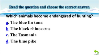 Which animals become endangered of hunting?
a. The blue fin tuna
b. The black rhinoceros
c. The Tasmania
d. The blue pike

 
