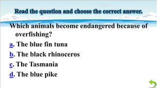 Which animals become endangered because of
overfishing?
a. The blue fin tuna
b. The black rhinoceros
c. The Tasmania
d. The blue pike

 