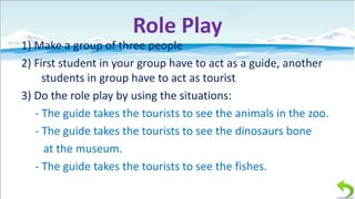 Role Play
1) Make a group of three people
2) First student in your group have to act as a guide, another
students in group have to act as tourist
3) Do the role play by using the situations:
- The guide takes the tourists to see the animals in the zoo.
- The guide takes the tourists to see the dinosaurs bone
at the museum.
- The guide takes the tourists to see the fishes.

 