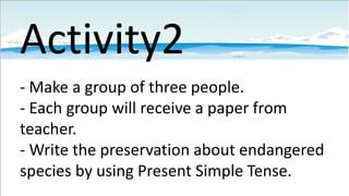 Activity2
- Make a group of three people.
- Each group will receive a paper from
teacher.
- Write the preservation about endangered
species by using Present Simple Tense.

 