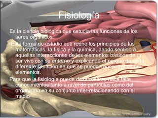 Fisiología Es la ciencia biológica que estudia las funciones de los seres orgánicos. Esta forma de estudio que reúne los principios de las matemáticas, la física y la química, dando sentido a aquellas interacciones de los elementos básicos de un ser vivo con su entorno y explicando el  porqué  de cada diferente situación en que se puedan encontrar estos elementos.  Para que la fisiología pueda desarrollarse hace falta conocimientos tanto a nivel de partículas como del organismo en su conjunto inter-relacionando con el medio  
