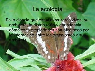 La ecología Es la ciencia que estudia los seres vivos, su ambiente, la distribución y abundancia, cómo esas propiedades son afectadas por la interacción entre los organismos y su ambiente.  