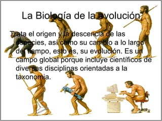 La Biología de la evolución Trata el origen y la descencia de las especies, así como su cambio a lo largo del tiempo, esto es, su evolución. Es un campo global porque incluye científicos de diversas disciplinas orientadas a la taxonomia.  