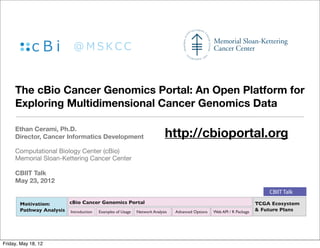 The cBio Cancer Genomics Portal: An Open Platform for
     Exploring Multidimensional Cancer Genomics Data

     Ethan Cerami, Ph.D.
     Director, Cancer Informatics Development                         http://cbioportal.org
     Computational Biology Center (cBio)
     Memorial Sloan-Kettering Cancer Center

     CBIIT Talk
     May 23, 2012
                                                                                                                       CBIIT Talk
       Motivation:      cBio Cancer Genomics Portal                                                                TCGA Ecosystem
       Pathway Analysis Introduction Examples of Usage Network Analysis   Advanced Options   Web API / R Package   & Future Plans




Friday, May 18, 12
 