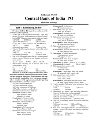 Held on: 25-07-2010

                         Central Bank of India PO
                                                     (Based on memory)
                                                                         Conclusions: I. No fruit is red.
         Test-I: Reasoning Ability                                               II. Some fruits are red.
                                                                   9.    Statements: Some eyes are ears.
     Directions (Q. 1-5): These questions are based on the                       Some ears are hands.
position of English alphabets.                                           Conclusions: I. No hand is an eye.
1. If CGKQW is one sequence following a logic, and                               II. Some eyes are hands.
     another five-letter sequence following similar type of        10.   Statements: Some books are pens.
     logic is BFJPV, then one more variation of this type can be                 Some pens are pencils.
     1) CFKNT            2) DHLRX           3) VPJFB                             Some pencils are buttons.
     4) Cannot be determined                5) None of these             Conclusions: I. Some buttons are pens.
2. If LMN is to ZYX and EFG is to DCB, then RST is to                            II. Some pencils are books.
     1) WVU              2) QPO             3) KJI                 11.   Statements: Some caps are shirts.
     4) Cannot be determined                5) None of these                     All shirts are papers.
3. Which of the following has the same relationship as that              Conclusions: I. All shirts which are caps are papers.
     of JL : KM?                                                                 II. Some shirts are caps.
     1) RT : UV          2) EF : GH         3) CE : DB             12.   Statements: 10% shoes are chappals.
     4) Cannot be determined                5) None of these                     5% chappals are papers.
4. Four of the following five are alike in a certain way and                     99% papers are pens.
     so form a group. Which is the one that does not belong              Conclusions: I. Some shoes are papers.
     to the group?                                                               II. Some shoes are pens.
     1) LOJ      2) FID     3) RUP 4) ILN          5) CFA          13.   Statements: All A are Z. All Z are X. All Y are A.
5. Which of the following will be the next letter in the                 Conclusions: I. All A are Y.             II. All Y are X.
     following letter series?                                      14.   Statements : Some water is cold.
     B C E H L ?                                                                 No cold is milk.
     1) Q                2) P               3) O                                 Some milk is water.
     4) Cannot be determined                5) None of these             Conclusions : I. Some water that is cold is milk.
     Directions (Q. 6-15): In each question below are either                     II. Some milk that is water is cold.
two or three statements followed by two conclusions I and II.      15.   Statements : Some waste is white.
You have to take the two or three given statements to be true                    Some white is water.
and then decide which of the given conclusions logically                         Some water is waste.
follows from the two/three given statements, disregarding                Conclusions: I. Some waste which is white is water.
the commonly known facts. Give answer                                            II. Some water is neither waste nor white.
     1) If only conclusion I follows.                              16.   ‘Nail’ is related to ‘Nail-cutter’ in the same way as ‘Hair’
     2) If only conclusion II follows.                                   is related to_______ .
     3) If either conclusion I or II follows.                            1) Oil               2) Comb             3) Scissors
     4) If neither conclusion I nor II follows.                          4) Haircut           5) Colour
     5) If both conclusions I and II follows.                      17.   Madhu said, ‘My mother’s only son Ashok has no son’.
6. Statements: No table is wood.                                         Which of the following can be concluded?
             Some woods are chairs.                                      1) Ashok has only daughters. 2) Ashok is not married
             All chairs are stones.                                      3) Ashok does not have a father.
     Conclusions: I. No stone is table.                                  4) Ashok has only one sister. 5) None of these
             II. Some stones are woods.                            18.   Which of the following must be there to call something
7. Statements: All letters are black.                                    a “Song”?
             All black are blue.                                         1) Musical Instruments        2) Classical Singer
             No blue is green.                                           3) Words                      4) Film          5) Drama
     Conclusions : I. No letter is green.                          19.   Four of the following five are alike in a certain way and
             II. Most blue are black.                                    so form a group. Which is the one that does not belong
8. Statements: Some fruits are mangoes.                                  to that group?
             Some mangoes are red.                                       1) Brother           2) Grandfather       3) Mother
             All red are vegetables.                                     4) Grandmother 5) Father
 