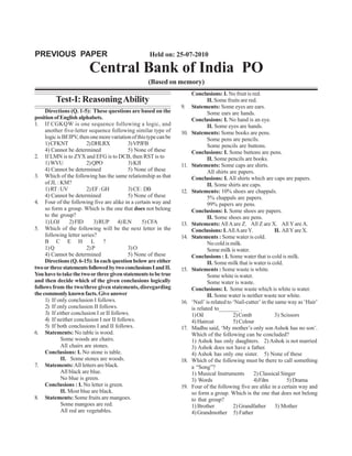 PREVIOUS PAPER                                       Held on: 25-07-2010

                         Central Bank of India PO
                                                     (Based on memory)
                                                                         Conclusions: I. No fruit is red.
         Test-I: Reasoning Ability                                               II. Some fruits are red.
                                                                   9.    Statements: Some eyes are ears.
     Directions (Q. 1-5): These questions are based on the                       Some ears are hands.
position of English alphabets.                                           Conclusions: I. No hand is an eye.
1. If CGKQW is one sequence following a logic, and                               II. Some eyes are hands.
     another five-letter sequence following similar type of        10.   Statements: Some books are pens.
     logic is BFJPV, then one more variation of this type can be                 Some pens are pencils.
     1) CFKNT            2) DHLRX           3) VPJFB                             Some pencils are buttons.
     4) Cannot be determined                5) None of these             Conclusions: I. Some buttons are pens.
2. If LMN is to ZYX and EFG is to DCB, then RST is to                            II. Some pencils are books.
     1) WVU              2) QPO             3) KJI                 11.   Statements: Some caps are shirts.
     4) Cannot be determined                5) None of these                     All shirts are papers.
3. Which of the following has the same relationship as that              Conclusions: I. All shirts which are caps are papers.
     of JL : KM?                                                                 II. Some shirts are caps.
     1) RT : UV          2) EF : GH         3) CE : DB             12.   Statements: 10% shoes are chappals.
     4) Cannot be determined                5) None of these                     5% chappals are papers.
4. Four of the following five are alike in a certain way and                     99% papers are pens.
     so form a group. Which is the one that does not belong              Conclusions: I. Some shoes are papers.
     to the group?                                                               II. Some shoes are pens.
     1) LOJ      2) FID     3) RUP 4) ILN          5) CFA          13.   Statements: All A are Z. All Z are X. All Y are A.
5. Which of the following will be the next letter in the                 Conclusions: I. All A are Y.             II. All Y are X.
     following letter series?                                      14.   Statements : Some water is cold.
     B C E H L ?                                                                 No cold is milk.
     1) Q                2) P               3) O                                 Some milk is water.
     4) Cannot be determined                5) None of these             Conclusions : I. Some water that is cold is milk.
     Directions (Q. 6-15): In each question below are either                     II. Some milk that is water is cold.
two or three statements followed by two conclusions I and II.      15.   Statements : Some waste is white.
You have to take the two or three given statements to be true                    Some white is water.
and then decide which of the given conclusions logically                         Some water is waste.
follows from the two/three given statements, disregarding                Conclusions: I. Some waste which is white is water.
the commonly known facts. Give answer                                            II. Some water is neither waste nor white.
     1) If only conclusion I follows.                              16.   ‘Nail’ is related to ‘Nail-cutter’ in the same way as ‘Hair’
     2) If only conclusion II follows.                                   is related to_______ .
     3) If either conclusion I or II follows.                            1) Oil               2) Comb             3) Scissors
     4) If neither conclusion I nor II follows.                          4) Haircut           5) Colour
     5) If both conclusions I and II follows.                      17.   Madhu said, ‘My mother’s only son Ashok has no son’.
6. Statements: No table is wood.                                         Which of the following can be concluded?
             Some woods are chairs.                                      1) Ashok has only daughters. 2) Ashok is not married
             All chairs are stones.                                      3) Ashok does not have a father.
     Conclusions: I. No stone is table.                                  4) Ashok has only one sister. 5) None of these
             II. Some stones are woods.                            18.   Which of the following must be there to call something
7. Statements: All letters are black.                                    a “Song”?
             All black are blue.                                         1) Musical Instruments        2) Classical Singer
             No blue is green.                                           3) Words                      4) Film          5) Drama
     Conclusions : I. No letter is green.                          19.   Four of the following five are alike in a certain way and
             II. Most blue are black.                                    so form a group. Which is the one that does not belong
8. Statements: Some fruits are mangoes.                                  to that group?
             Some mangoes are red.                                       1) Brother           2) Grandfather       3) Mother
             All red are vegetables.                                     4) Grandmother 5) Father
 