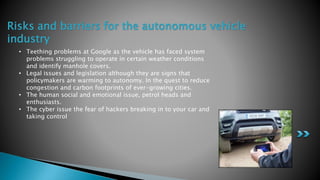 Risks and barriers for the autonomous vehicle
industry
• Teething problems at Google as the vehicle has faced system
problems struggling to operate in certain weather conditions
and identify manhole covers.
• Legal issues and legislation although they are signs that
policymakers are warming to autonomy. In the quest to reduce
congestion and carbon footprints of ever-growing cities.
• The human social and emotional issue, petrol heads and
enthusiasts.
• The cyber issue the fear of hackers breaking in to your car and
taking control
 