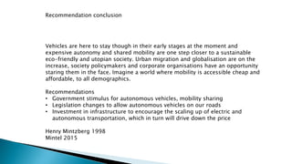 Recommendation conclusion
Vehicles are here to stay though in their early stages at the moment and
expensive autonomy and shared mobility are one step closer to a sustainable
eco-friendly and utopian society. Urban migration and globalisation are on the
increase, society policymakers and corporate organisations have an opportunity
staring them in the face. Imagine a world where mobility is accessible cheap and
affordable, to all demographics.
Recommendations
• Government stimulus for autonomous vehicles, mobility sharing
• Legislation changes to allow autonomous vehicles on our roads
• Investment in infrastructure to encourage the scaling up of electric and
autonomous transportation, which in turn will drive down the price
Henry Mintzberg 1998
Mintel 2015
 