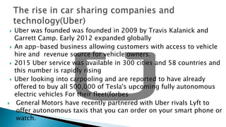  Uber was founded was founded in 2009 by Travis Kalanick and
Garrett Camp. Early 2012 expanded globally
 An app-based business allowing customers with access to vehicle
hire and revenue source for vehicle owners.
 2015 Uber service was available in 300 cities and 58 countries and
this number is rapidly rising
 Uber looking into carpooling and are reported to have already
offered to buy all 500,000 of Tesla's upcoming fully autonomous
electric vehicles For their fleet(forbes
 General Motors have recently partnered with Uber rivals Lyft to
offer autonomous taxis that you can order on your smart phone or
watch.
 