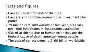  Cars sit unused for 96% of the time
 Cars are 2nd to home ownership as investments for
public
 79 million cars sold worldwide last year, 500 cars
per 1000 inhabitants in Europe.(unsustainable)
 93% of accidents due to human error they are the
highest cause of death amongst young people
 The cost of car accidents is $160 billion worldwide
 