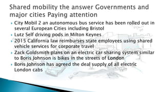  City Mobil 2 an autonomous bus service has been rolled out in
several European Cities including Bristol
 Lutz Self driving pods in Milton Keynes
 2015 California law reimburses state employees using shared
vehicle services for corporate travel
 Zack Goldsmith plans on an electric car sharing system similar
to Boris Johnson is bikes in the streets of London
 Boris Johnson has agreed the deal supply of all electric
London cabs
 
