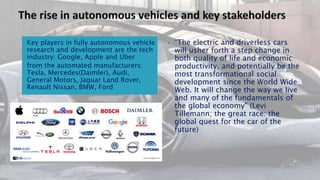 Key players in fully autonomous vehicle
research and development are the tech
industry: Google, Apple and Uber
from the automated manufacturers:
Tesla, Mercedes(Daimler), Audi,
General Motors, Jaguar Land Rover,
Renault Nissan, BMW, Ford
 “The electric and driverless cars
will usher forth a step change in
both quality of life and economic
productivity, and potentially be the
most transformational social
development since the World Wide
Web. It will change the way we live
and many of the fundamentals of
the global economy" (Levi
Tillemann; the great race: the
global quest for the car of the
future)
 