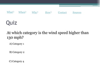 What?    When?   Why?   How?   Contact   Sources



Quiz
At which category is the wind speed higher than
130 mph?
 A) Category 1


 B) Category 2


 C) Category 4
 