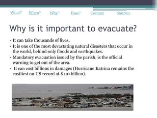 What?     When?      Why?       How?       Contact       Sources



Why is it important to evacuate?
• It can take thousands of lives.
• It is one of the most devastating natural disasters that occur in
  the world, behind only floods and earthquakes.
• Mandatory evacuation issued by the parish, is the official
  warning to get out of the area.
• It can cost billions in damages (Hurricane Katrina remains the
  costliest on US record at $110 billion).
 