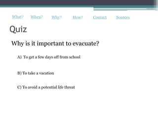 What?     When?       Why?         How?   Contact   Sources


Quiz
Why is it important to evacuate?

  A) To get a few days off from school



  B) To take a vacation


  C) To avoid a potential life threat
 